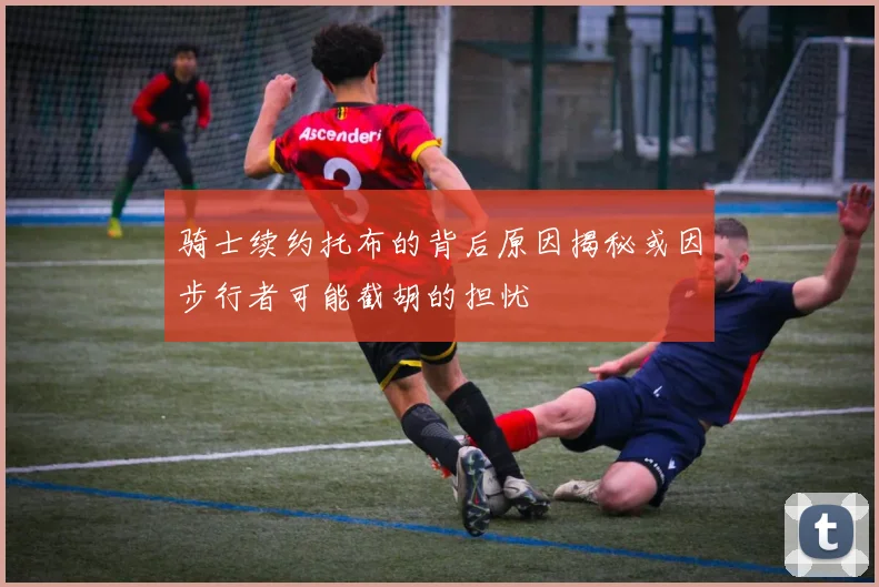 骑士续约托布的背后原因揭秘或因步行者可能截胡的担忧