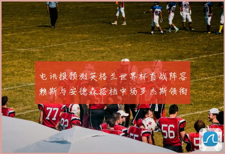 电讯报预测英格兰世界杯首战阵容赖斯与安德森搭档中场罗杰斯领衔出战