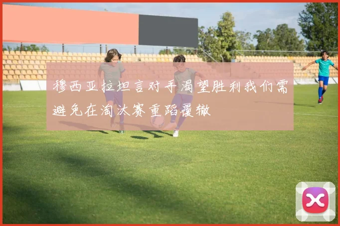 穆西亚拉坦言对手渴望胜利我们需避免在淘汰赛重蹈覆辙