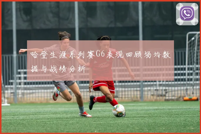 哈登生涯系列赛G6表现回顾场均数据与战绩分析