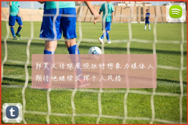 郭昊文传球展现独特想象力媒体人期待他继续发挥个人风格