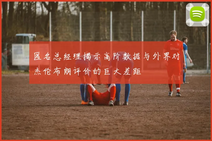 匿名总经理揭示高阶数据与外界对杰伦布朗评价的巨大差距