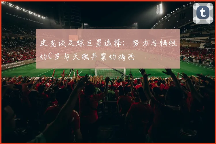 皮克谈足球巨星选择：努力与牺牲的C罗与天赋异禀的梅西