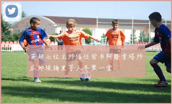 英超七位主帅信任背书阿隆索塔帅瓜帅埃梅里等人齐聚一堂