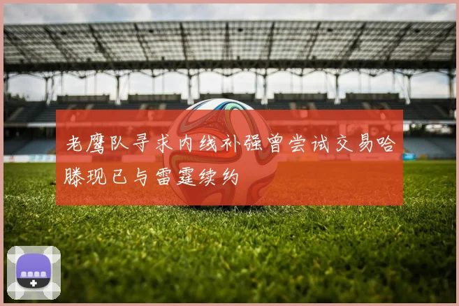 老鹰队寻求内线补强曾尝试交易哈滕现已与雷霆续约