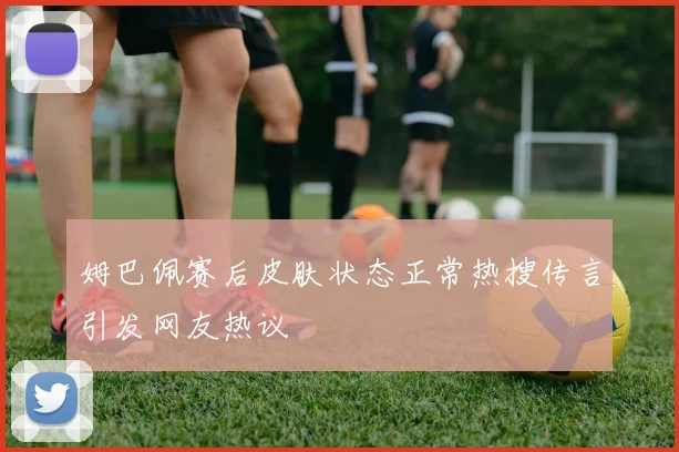 姆巴佩赛后皮肤状态正常热搜传言引发网友热议