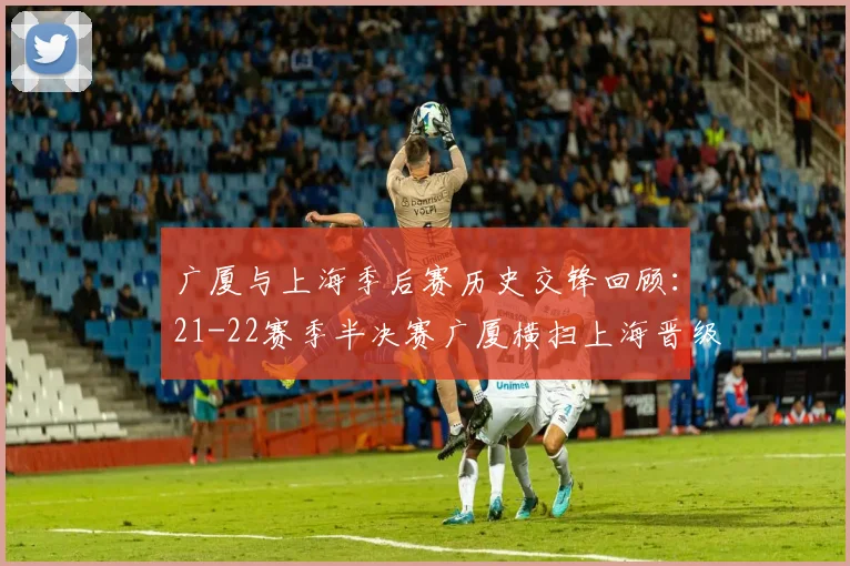 广厦与上海季后赛历史交锋回顾：21-22赛季半决赛广厦横扫上海晋级决赛