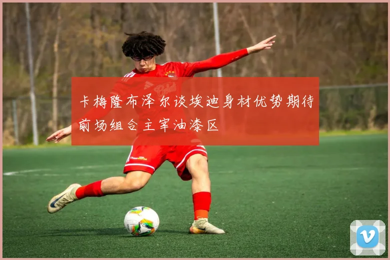 卡梅隆布泽尔谈埃迪身材优势期待前场组合主宰油漆区