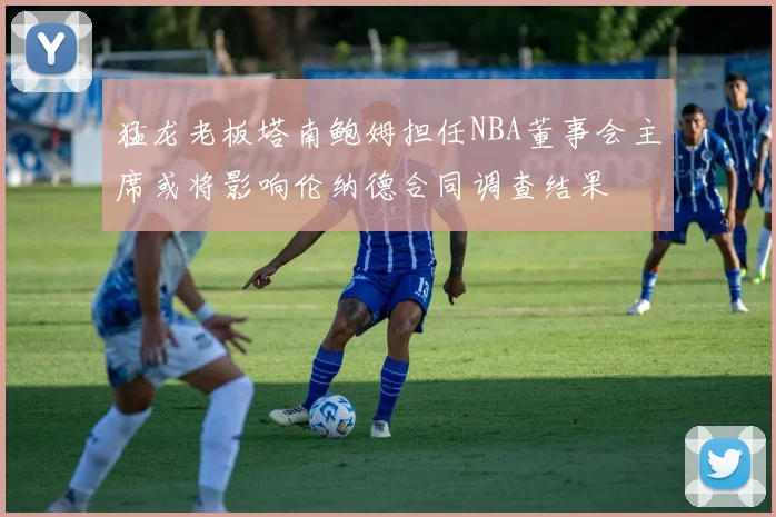猛龙老板塔南鲍姆担任NBA董事会主席或将影响伦纳德合同调查结果
