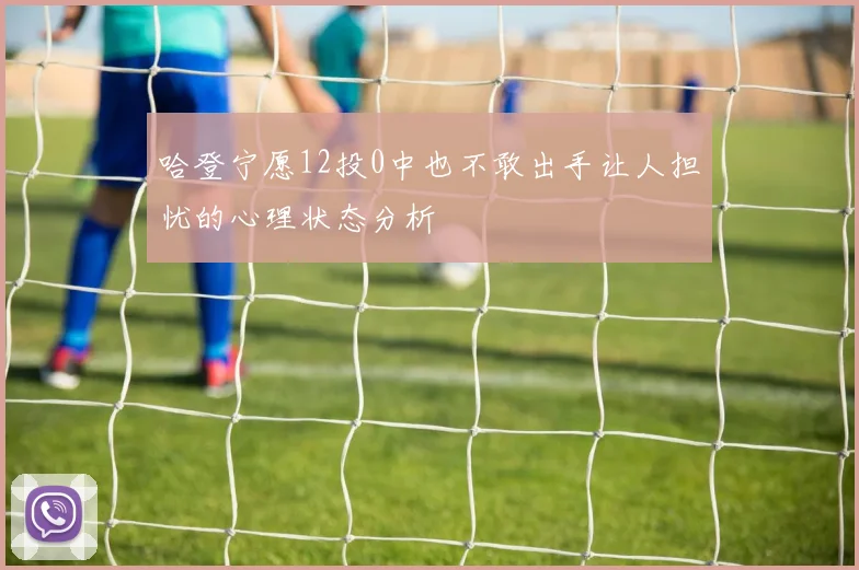 哈登宁愿12投0中也不敢出手让人担忧的心理状态分析
