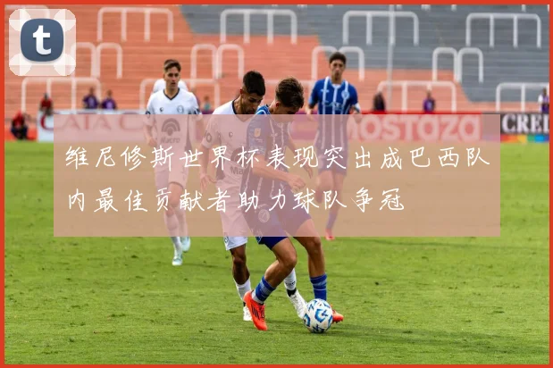 维尼修斯世界杯表现突出成巴西队内最佳贡献者助力球队争冠
