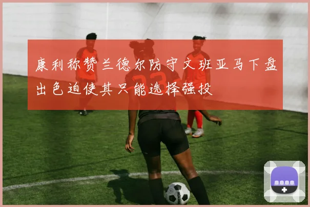 康利称赞兰德尔防守文班亚马下盘出色迫使其只能选择强投