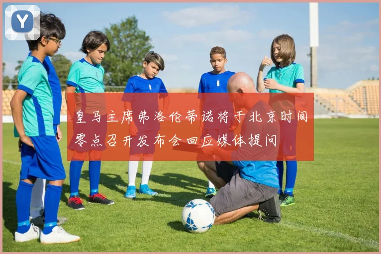 皇马主席弗洛伦蒂诺将于北京时间零点召开发布会回应媒体提问