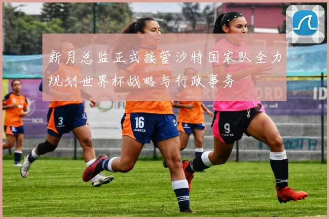 新月总监正式接管沙特国家队全力规划世界杯战略与行政事务