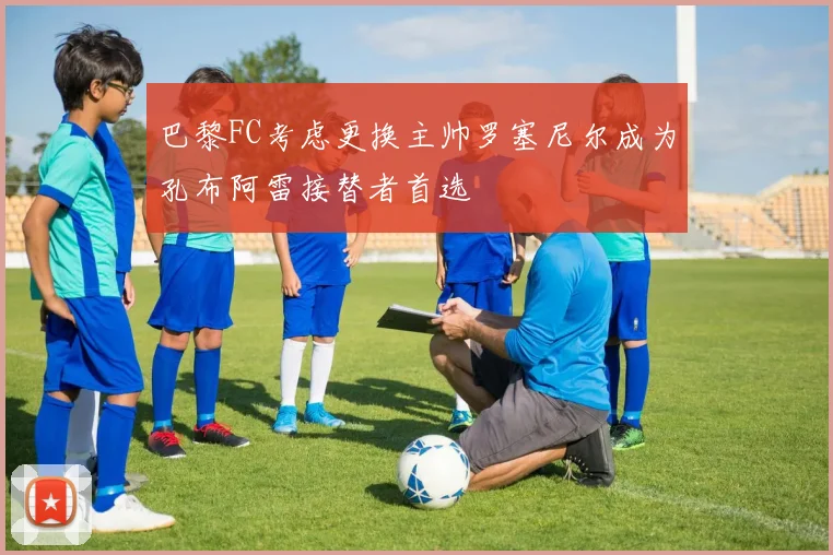 巴黎FC考虑更换主帅罗塞尼尔成为孔布阿雷接替者首选