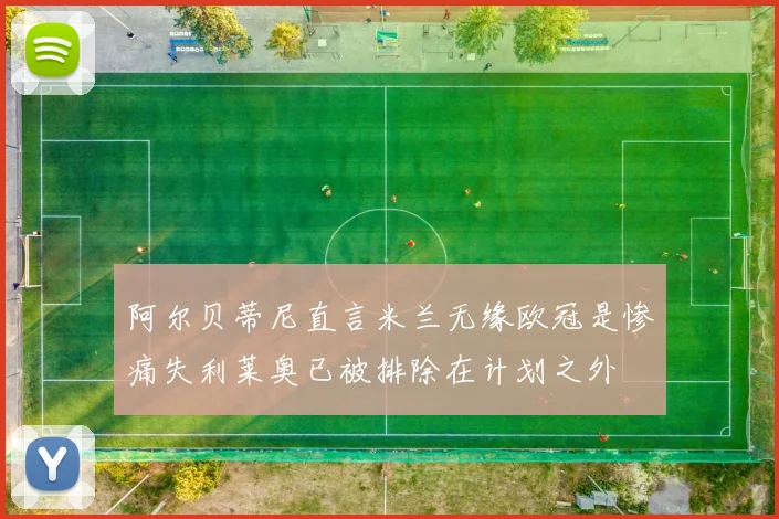 阿尔贝蒂尼直言米兰无缘欧冠是惨痛失利莱奥已被排除在计划之外