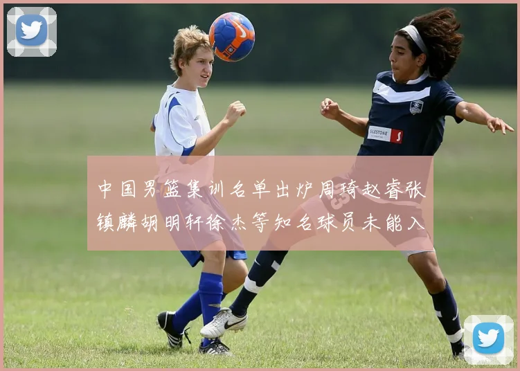 中国男篮集训名单出炉周琦赵睿张镇麟胡明轩徐杰等知名球员未能入选