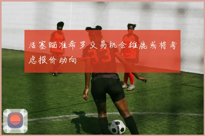 活塞瞄准希罗交易机会雄鹿或将考虑报价动向