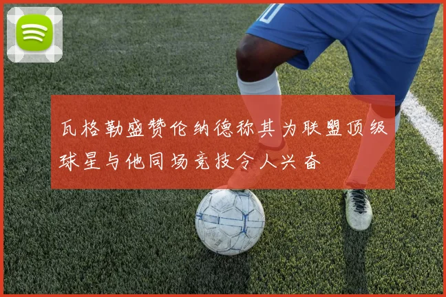瓦格勒盛赞伦纳德称其为联盟顶级球星与他同场竞技令人兴奋