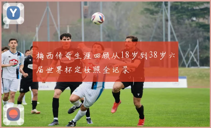 梅西传奇生涯回顾从18岁到38岁六届世界杯定妆照全记录