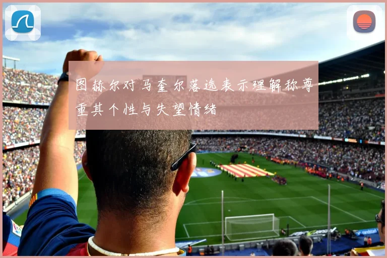 图赫尔对马奎尔落选表示理解称尊重其个性与失望情绪