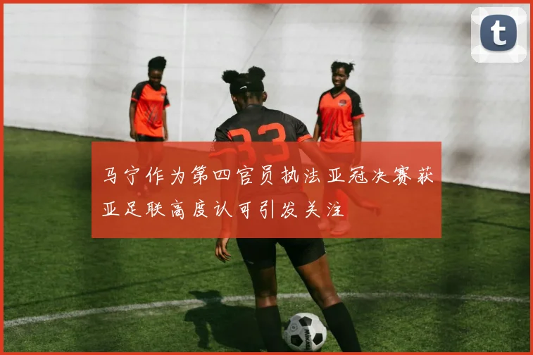 马宁作为第四官员执法亚冠决赛获亚足联高度认可引发关注