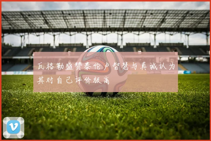 瓦格勒盛赞泰伦卢智慧与真诚认为其对自己评价极高
