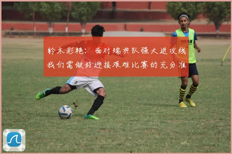 铃木彩艳:面对瑞典队强大进攻线我们需做好迎接艰难比赛的充分准备