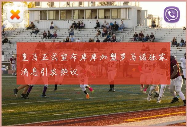 皇马正式宣布库库加盟罗马诺独家消息引发热议