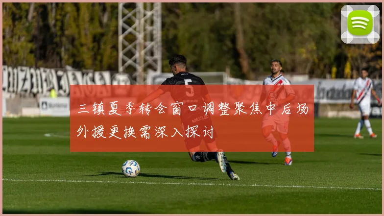 三镇夏季转会窗口调整聚焦中后场外援更换需深入探讨