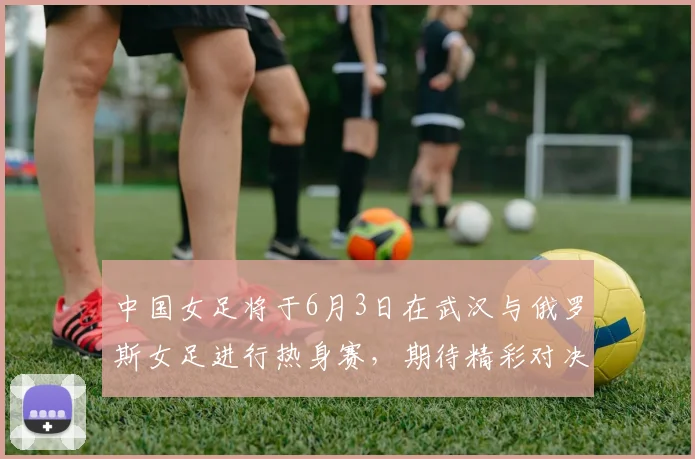 中国女足将于6月3日在武汉与俄罗斯女足进行热身赛，期待精彩对决