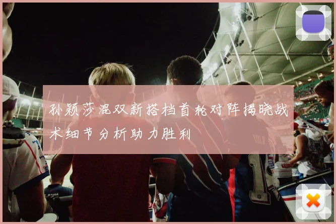 孙颖莎混双新搭档首轮对阵揭晓战术细节分析助力胜利