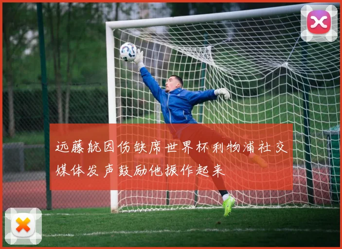 远藤航因伤缺席世界杯利物浦社交媒体发声鼓励他振作起来