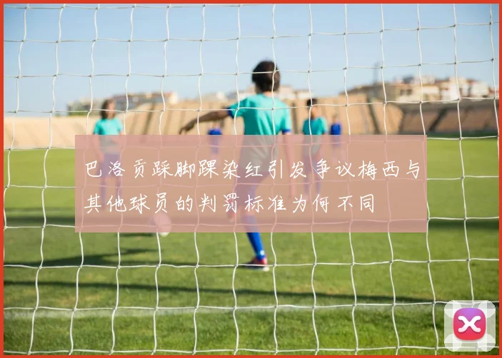 巴洛贡踩脚踝染红引发争议梅西与其他球员的判罚标准为何不同